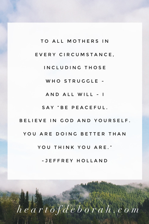 To all mothers in every circumstance, including those who struggle - and all will - I say "Be peaceful. Believe in God and yourself. You are doing better than you think you are." Jeffrey Holland. #christianparenting #motherhood #momlife