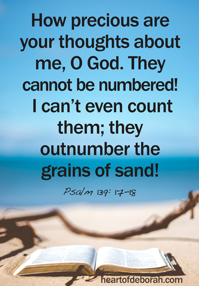 Psalm 139 How precious are your thoughts about me, O God. They cannot be numbered! I can’t even count them; they outnumber the grains of sand! And when I wake up, you are still with me!