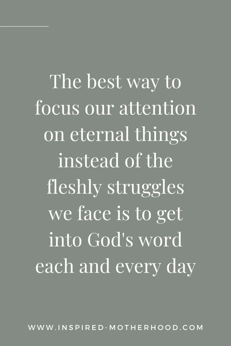 The best way to focus our attention on eternal things instead of the fleshly struggles we face is to get into God's word each and every day. We hear His voice when we set aside time without screens and intentionally sit in His presence.