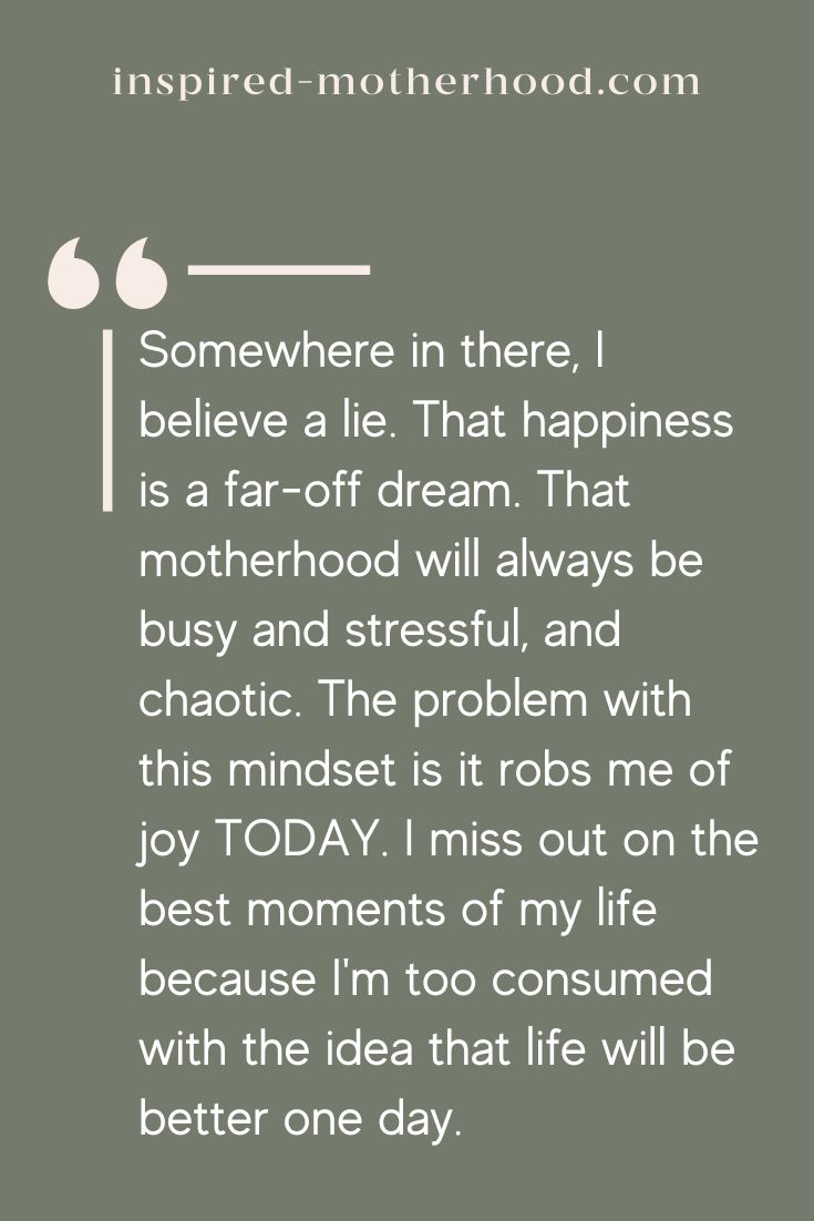 Somewhere in there, I believe a lie. That happiness is a far-off dream. That motherhood will always be busy and stressful, and chaotic. The problem with this mindset is it robs me of joy TODAY. I miss out on the best moments of my life because I'm too consumed with the idea that life will be better one day.