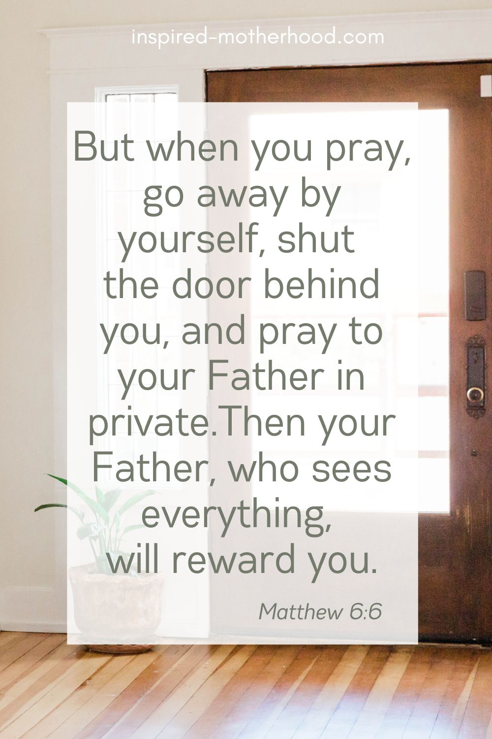 But when you pray, go away by yourself, shut the door behind you, and pray to your Father in private. Then your Father, who sees everything, will reward you.